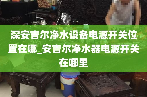 深安吉爾凈水設(shè)備電源開關(guān)位置在哪_安吉爾凈水器電源開關(guān)在哪里