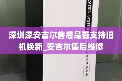 深圳深安吉爾售后是否支持舊機換新_安吉爾售后維修