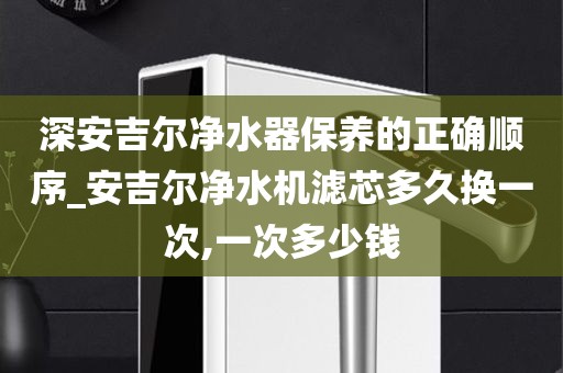深安吉爾凈水器保養(yǎng)的正確順序_安吉爾凈水機(jī)濾芯多久換一次,一次多少錢