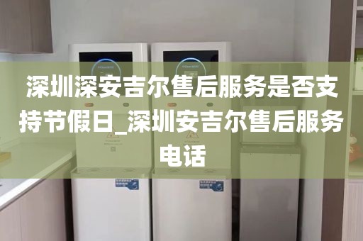 深圳深安吉爾售后服務(wù)是否支持節(jié)假日_深圳安吉爾售后服務(wù)電話