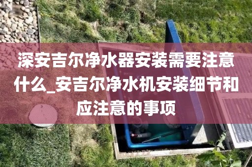 深安吉爾凈水器安裝需要注意什么_安吉爾凈水機(jī)安裝細(xì)節(jié)和應(yīng)注意的事項(xiàng)