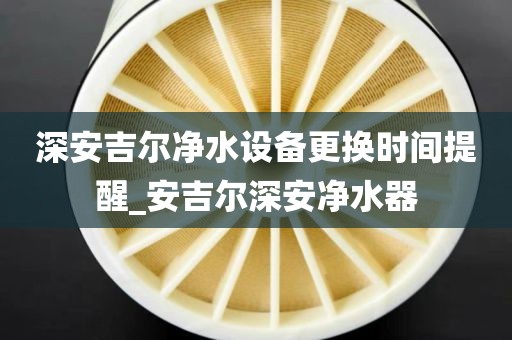 深安吉爾凈水設(shè)備更換時間提醒_安吉爾深安凈水器