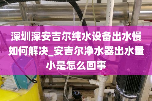 深圳深安吉爾純水設(shè)備出水慢如何解決_安吉爾凈水器出水量小是怎么回事