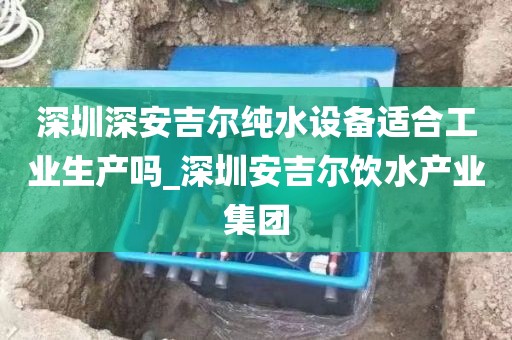 深圳深安吉爾純水設備適合工業(yè)生產嗎_深圳安吉爾飲水產業(yè)集團