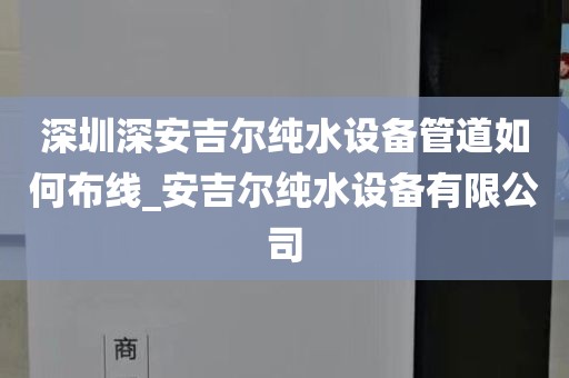 深圳深安吉爾純水設(shè)備管道如何布線_安吉爾純水設(shè)備有限公司