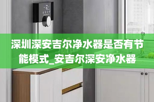 深圳深安吉爾凈水器是否有節(jié)能模式_安吉爾深安凈水器