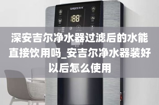 深安吉爾凈水器過(guò)濾后的水能直接飲用嗎_安吉爾凈水器裝好以后怎么使用