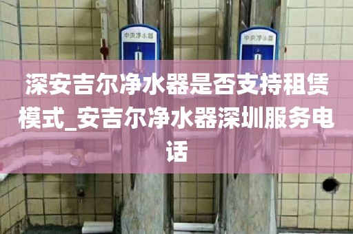 深安吉爾凈水器是否支持租賃模式_安吉爾凈水器深圳服務電話