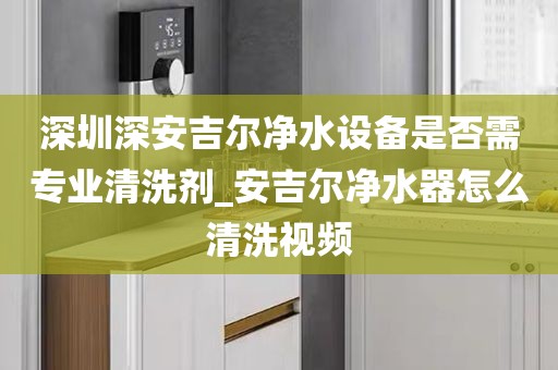 深圳深安吉爾凈水設備是否需專業(yè)清洗劑_安吉爾凈水器怎么清洗視頻