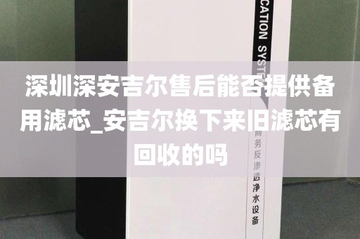 深圳深安吉爾售后能否提供備用濾芯_安吉爾換下來舊濾芯有回收的嗎