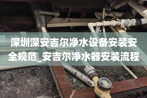 深圳深安吉爾凈水設備安裝安全規(guī)范_安吉爾凈水器安裝流程