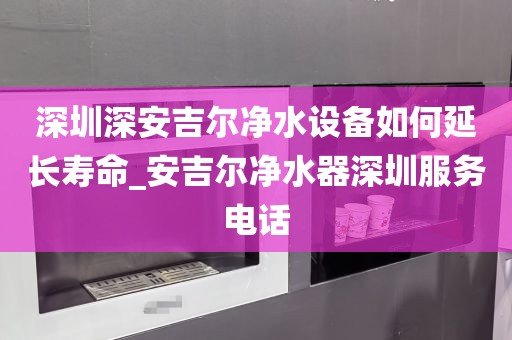 深圳深安吉爾凈水設(shè)備如何延長壽命_安吉爾凈水器深圳服務(wù)電話