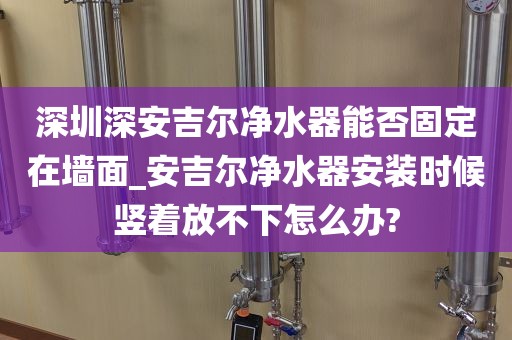 深圳深安吉爾凈水器能否固定在墻面_安吉爾凈水器安裝時候豎著放不下怎么辦?
