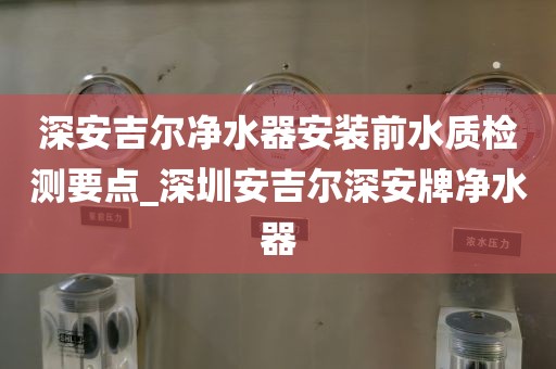 深安吉爾凈水器安裝前水質(zhì)檢測要點(diǎn)_深圳安吉爾深安牌凈水器