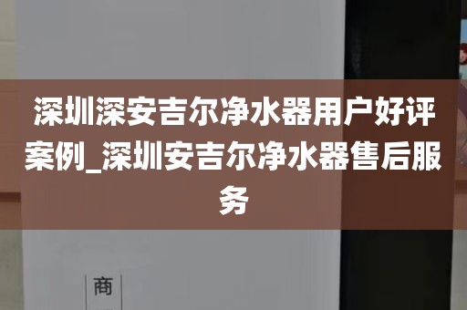深圳深安吉爾凈水器用戶(hù)好評(píng)案例_深圳安吉爾凈水器售后服務(wù)
