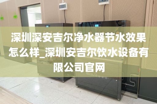 深圳深安吉爾凈水器節(jié)水效果怎么樣_深圳安吉爾飲水設(shè)備有限公司官網(wǎng)