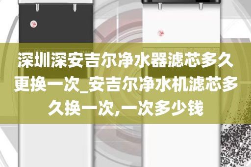深圳深安吉爾凈水器濾芯多久更換一次_安吉爾凈水機濾芯多久換一次,一次多少錢