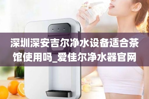 深圳深安吉爾凈水設(shè)備適合茶館使用嗎_愛(ài)佳爾凈水器官網(wǎng)