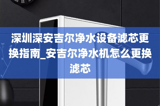 深圳深安吉爾凈水設(shè)備濾芯更換指南_安吉爾凈水機(jī)怎么更換濾芯