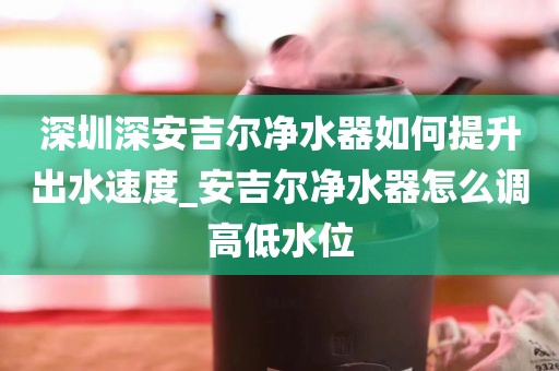 深圳深安吉爾凈水器如何提升出水速度_安吉爾凈水器怎么調(diào)高低水位