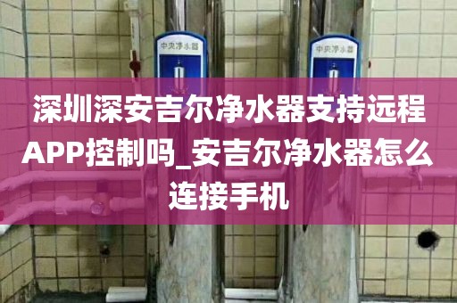 深圳深安吉爾凈水器支持遠(yuǎn)程APP控制嗎_安吉爾凈水器怎么連接手機