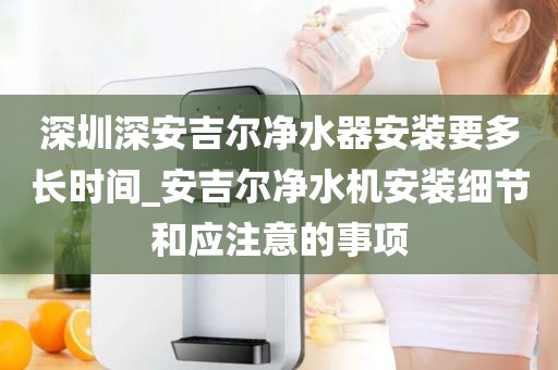 深圳深安吉爾凈水器安裝要多長時(shí)間_安吉爾凈水機(jī)安裝細(xì)節(jié)和應(yīng)注意的事項(xiàng)