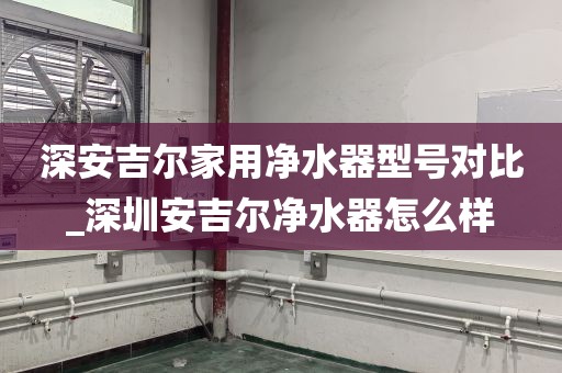 深安吉爾家用凈水器型號對比_深圳安吉爾凈水器怎么樣