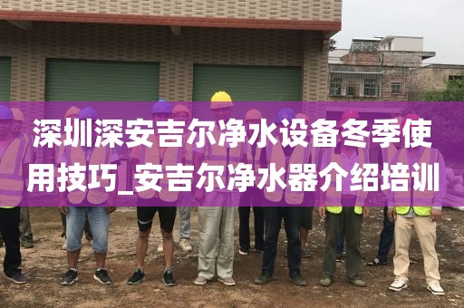 深圳深安吉爾凈水設(shè)備冬季使用技巧_安吉爾凈水器介紹培訓(xùn)