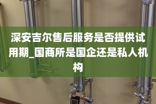 深安吉爾售后服務(wù)是否提供試用期_國商所是國企還是私人機(jī)構(gòu)