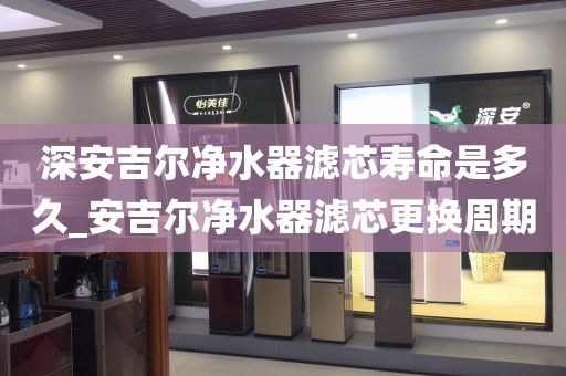 深安吉爾凈水器濾芯壽命是多久_安吉爾凈水器濾芯更換周期