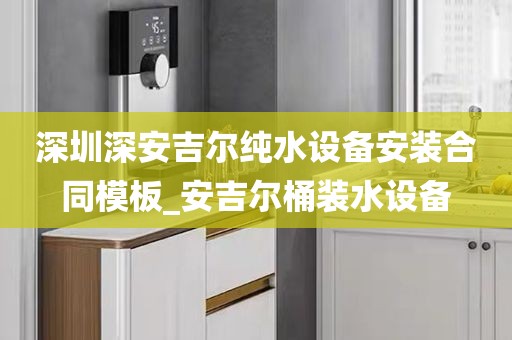 深圳深安吉爾純水設(shè)備安裝合同模板_安吉爾桶裝水設(shè)備