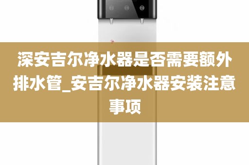深安吉爾凈水器是否需要額外排水管_安吉爾凈水器安裝注意事項