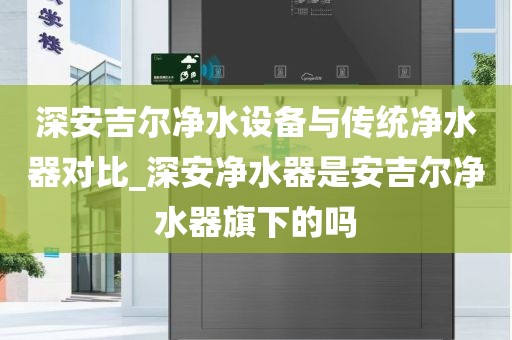 深安吉爾凈水設(shè)備與傳統(tǒng)凈水器對(duì)比_深安凈水器是安吉爾凈水器旗下的嗎