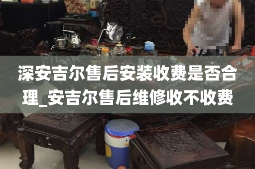 深安吉爾售后安裝收費(fèi)是否合理_安吉爾售后維修收不收費(fèi)