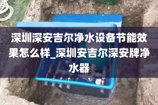 深圳深安吉爾凈水設(shè)備節(jié)能效果怎么樣_深圳安吉爾深安牌凈水器