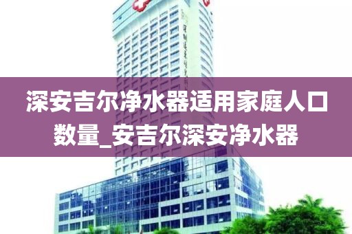 深安吉爾凈水器適用家庭人口數(shù)量_安吉爾深安凈水器
