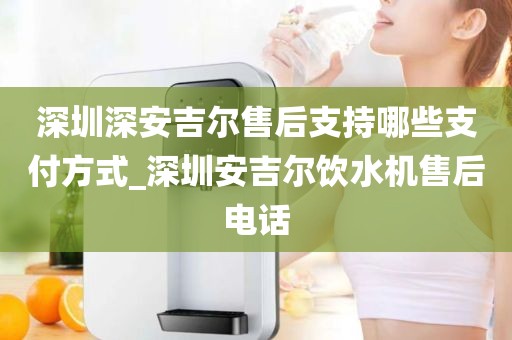 深圳深安吉爾售后支持哪些支付方式_深圳安吉爾飲水機(jī)售后電話