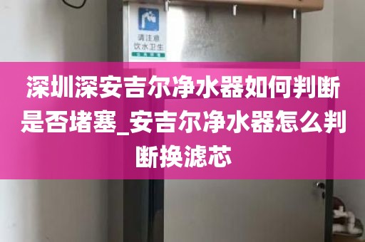 深圳深安吉爾凈水器如何判斷是否堵塞_安吉爾凈水器怎么判斷換濾芯