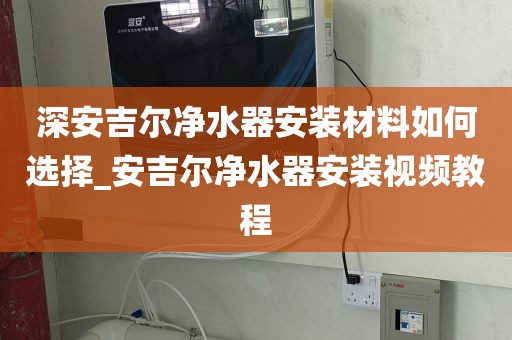 深安吉爾凈水器安裝材料如何選擇_安吉爾凈水器安裝視頻教程