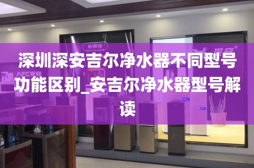 深圳深安吉爾凈水器不同型號功能區(qū)別_安吉爾凈水器型號解讀