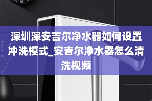 深圳深安吉爾凈水器如何設(shè)置沖洗模式_安吉爾凈水器怎么清洗視頻