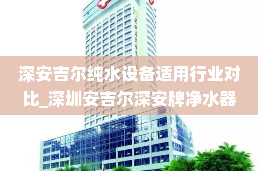 深安吉爾純水設(shè)備適用行業(yè)對(duì)比_深圳安吉爾深安牌凈水器