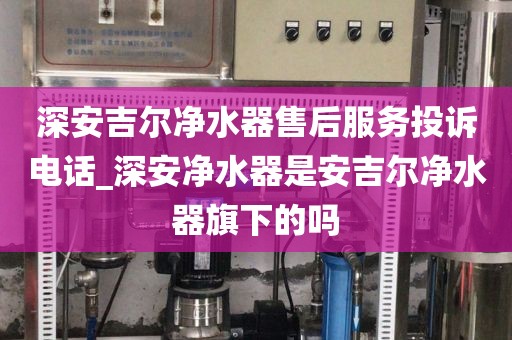 深安吉爾凈水器售后服務(wù)投訴電話_深安凈水器是安吉爾凈水器旗下的嗎