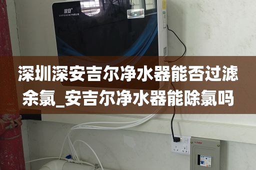 深圳深安吉爾凈水器能否過濾余氯_安吉爾凈水器能除氯嗎