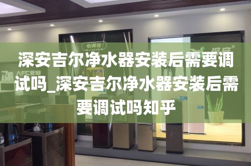 深安吉爾凈水器安裝后需要調(diào)試嗎_深安吉爾凈水器安裝后需要調(diào)試嗎知乎