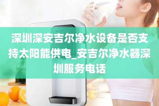 深圳深安吉爾凈水設(shè)備是否支持太陽(yáng)能供電_安吉爾凈水器深圳服務(wù)電話