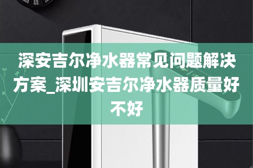 深安吉爾凈水器常見問題解決方案_深圳安吉爾凈水器質(zhì)量好不好