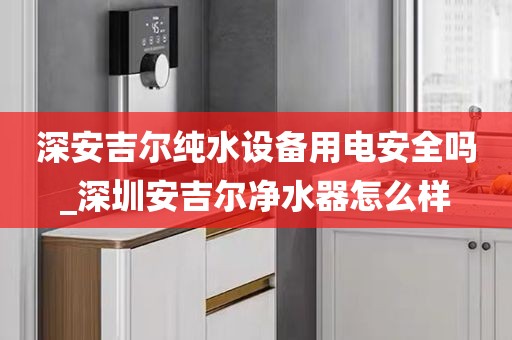 深安吉爾純水設(shè)備用電安全嗎_深圳安吉爾凈水器怎么樣