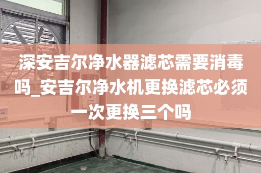 深安吉爾凈水器濾芯需要消毒嗎_安吉爾凈水機(jī)更換濾芯必須一次更換三個(gè)嗎