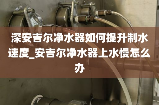 深安吉爾凈水器如何提升制水速度_安吉爾凈水器上水慢怎么辦